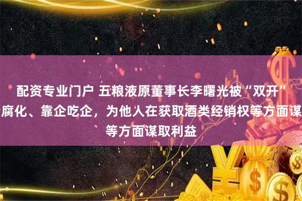 配资专业门户 五粮液原董事长李曙光被“双开”：贪婪腐化、靠企吃企，为他人在获取酒类经销权等方面谋取利益