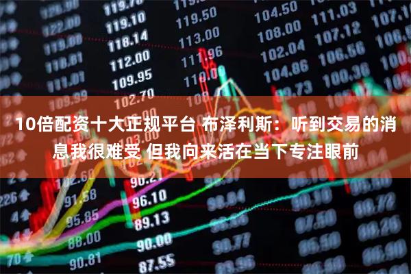 10倍配资十大正规平台 布泽利斯：听到交易的消息我很难受 但我向来活在当下专注眼前