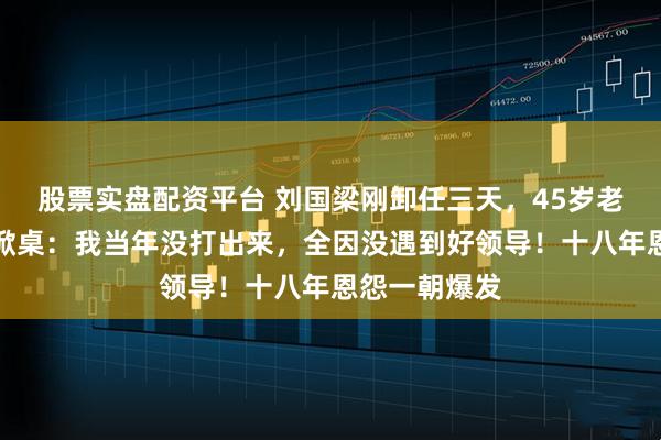 股票实盘配资平台 刘国梁刚卸任三天，45岁老将郝帅直播掀桌：我当年没打出来，全因没遇到好领导！十八年恩怨一朝爆发
