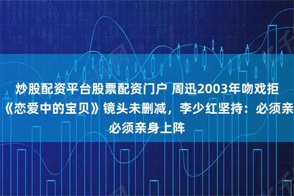 炒股配资平台股票配资门户 周迅2003年吻戏拒替身！《恋爱中的宝贝》镜头未删减，李少红坚持：必须亲身上阵