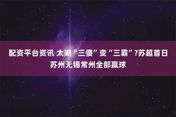 配资平台资讯 太湖“三傻”变“三霸”?苏超首日苏州无锡常州全部赢球